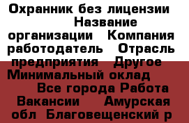 Охранник без лицензии. 2/2 › Название организации ­ Компания-работодатель › Отрасль предприятия ­ Другое › Минимальный оклад ­ 15 000 - Все города Работа » Вакансии   . Амурская обл.,Благовещенский р-н